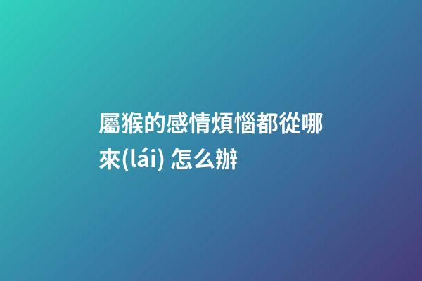 屬猴的感情煩惱都從哪來(lái) 怎么辦